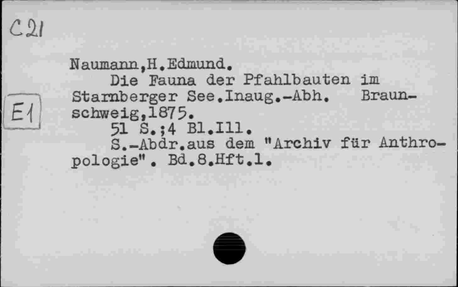 ﻿СйІ
N aumann, H. Edmund.,
Die Fauna der Pfahlbauten im Starnberger See.Inaug.-Abh, Braun-Ej schweig,1875.
51 S. ;4 Bl.Ill.
S.-Abdr.aus dem ’’Archiv für Anthropologie” . Bd.S.Hft.l.